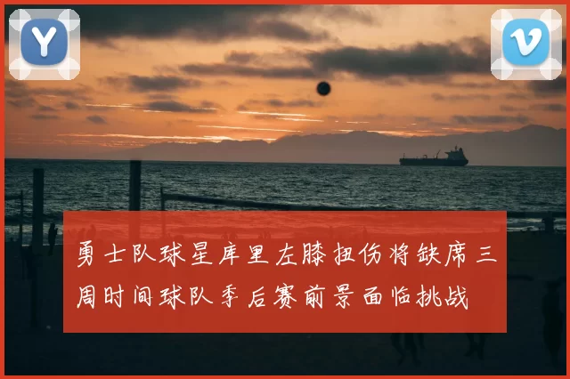 勇士队球星库里左膝扭伤将缺席三周时间球队季后赛前景面临挑战