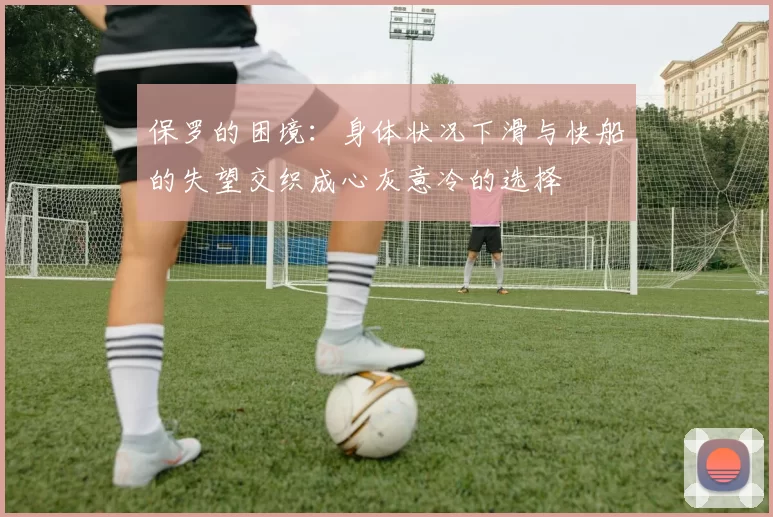 保罗的困境:身体状况下滑与快船的失望交织成心灰意冷的选择