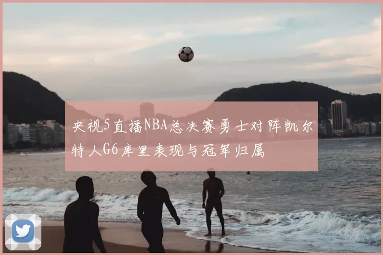 央视5直播NBA总决赛勇士对阵凯尔特人G6库里表现与冠军归属