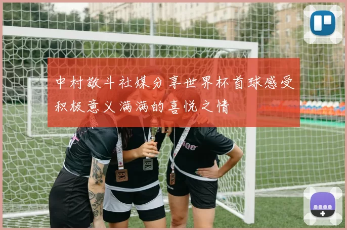 中村敬斗社媒分享世界杯首球感受积极意义满满的喜悦之情