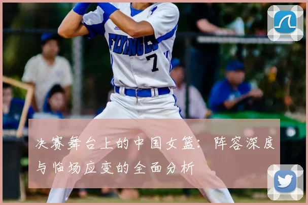 决赛舞台上的中国女篮：阵容深度与临场应变的全面分析